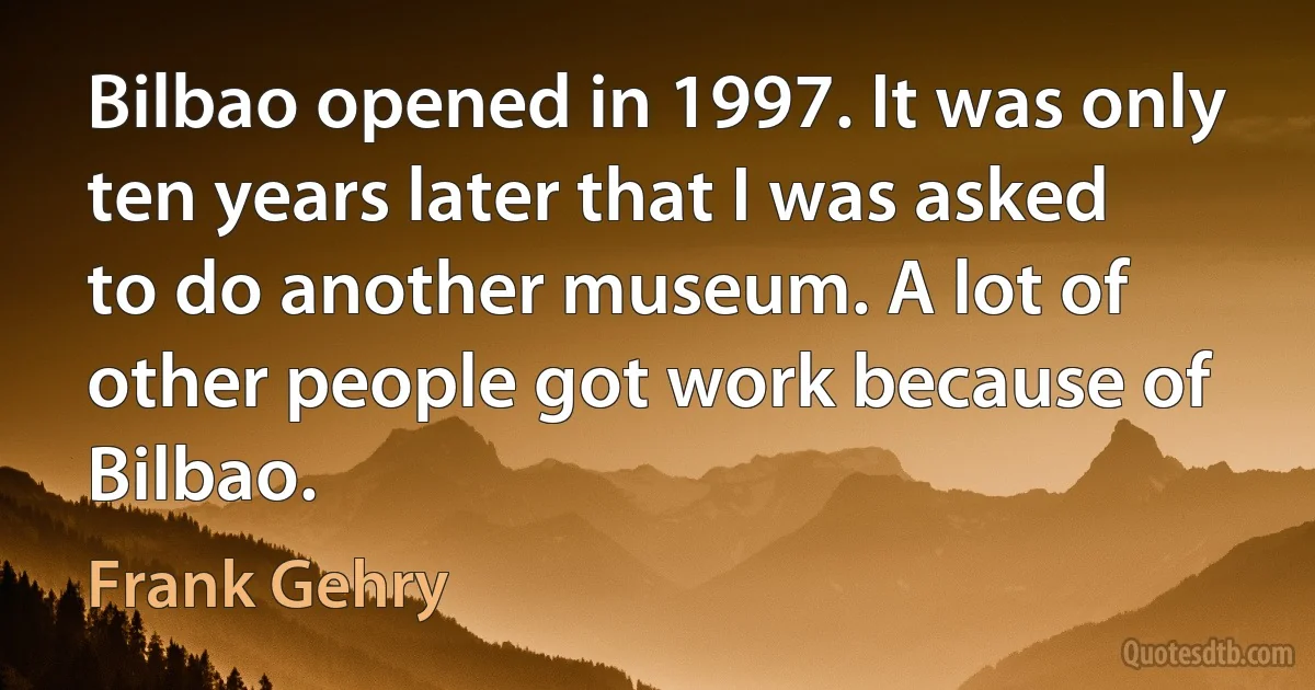 Bilbao opened in 1997. It was only ten years later that I was asked to do another museum. A lot of other people got work because of Bilbao. (Frank Gehry)