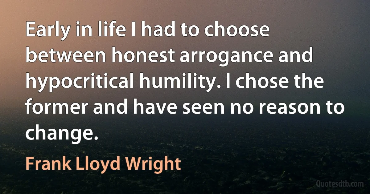 Early in life I had to choose between honest arrogance and hypocritical humility. I chose the former and have seen no reason to change. (Frank Lloyd Wright)