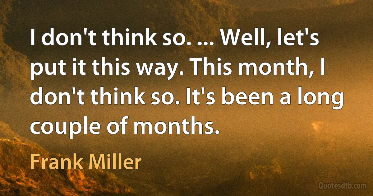 I don't think so. ... Well, let's put it this way. This month, I don't think so. It's been a long couple of months. (Frank Miller)