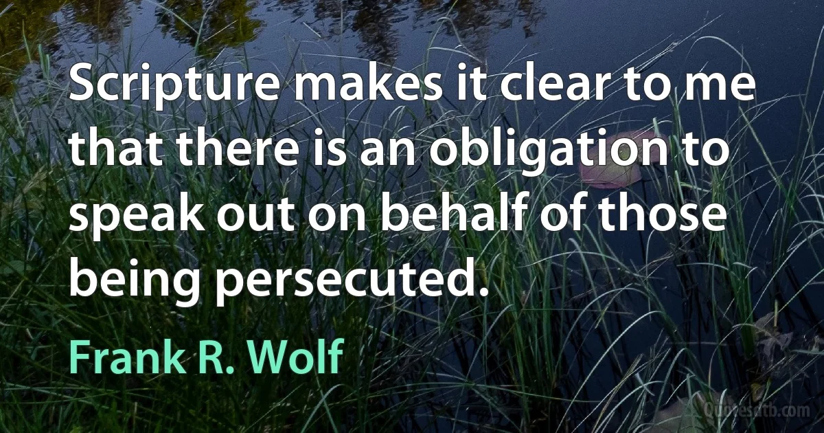 Scripture makes it clear to me that there is an obligation to speak out on behalf of those being persecuted. (Frank R. Wolf)