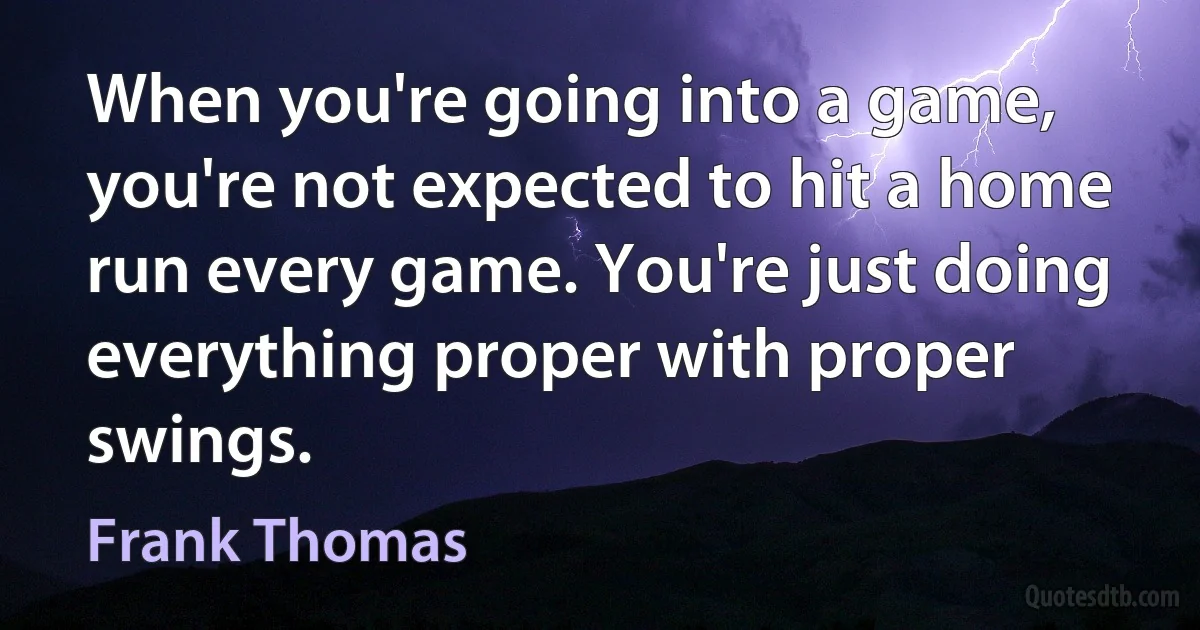 When you're going into a game, you're not expected to hit a home run every game. You're just doing everything proper with proper swings. (Frank Thomas)