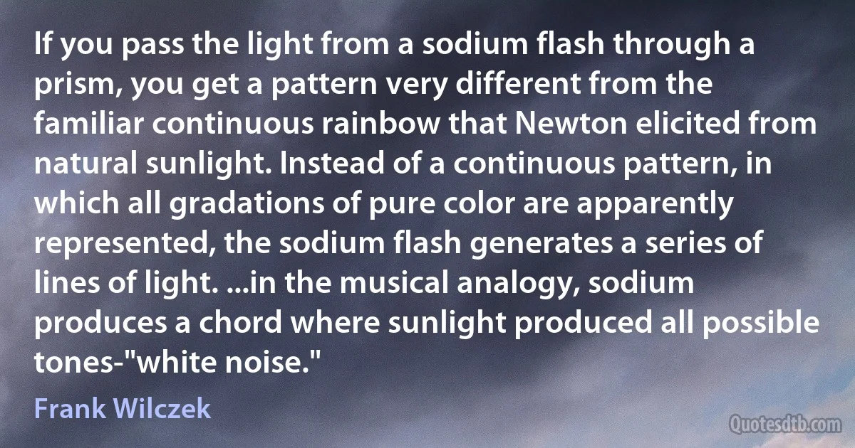 If you pass the light from a sodium flash through a prism, you get a pattern very different from the familiar continuous rainbow that Newton elicited from natural sunlight. Instead of a continuous pattern, in which all gradations of pure color are apparently represented, the sodium flash generates a series of lines of light. ...in the musical analogy, sodium produces a chord where sunlight produced all possible tones-"white noise." (Frank Wilczek)