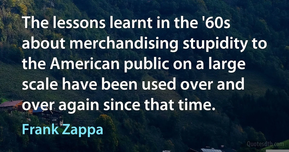 The lessons learnt in the '60s about merchandising stupidity to the American public on a large scale have been used over and over again since that time. (Frank Zappa)