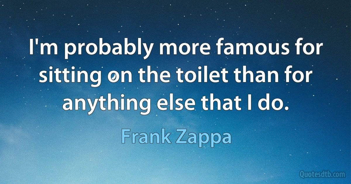 I'm probably more famous for sitting on the toilet than for anything else that I do. (Frank Zappa)