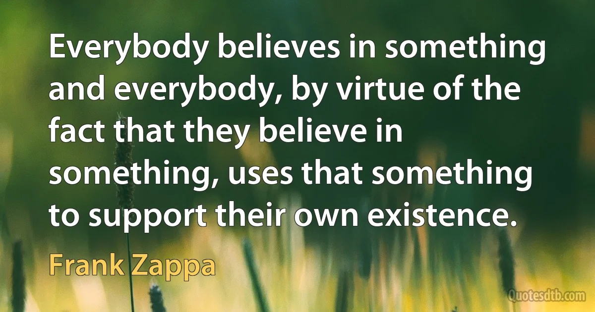 Everybody believes in something and everybody, by virtue of the fact that they believe in something, uses that something to support their own existence. (Frank Zappa)