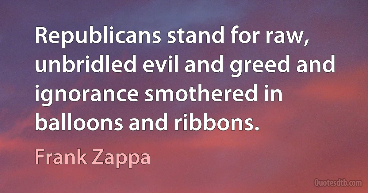 Republicans stand for raw, unbridled evil and greed and ignorance smothered in balloons and ribbons. (Frank Zappa)