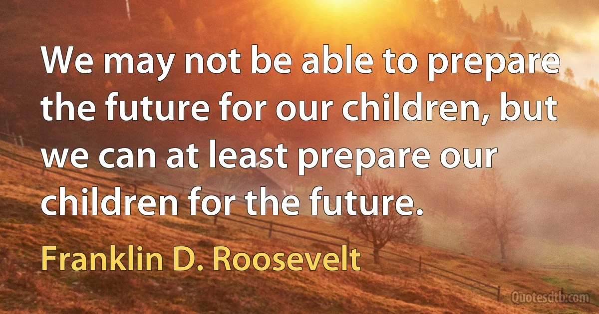 We may not be able to prepare the future for our children, but we can at least prepare our children for the future. (Franklin D. Roosevelt)