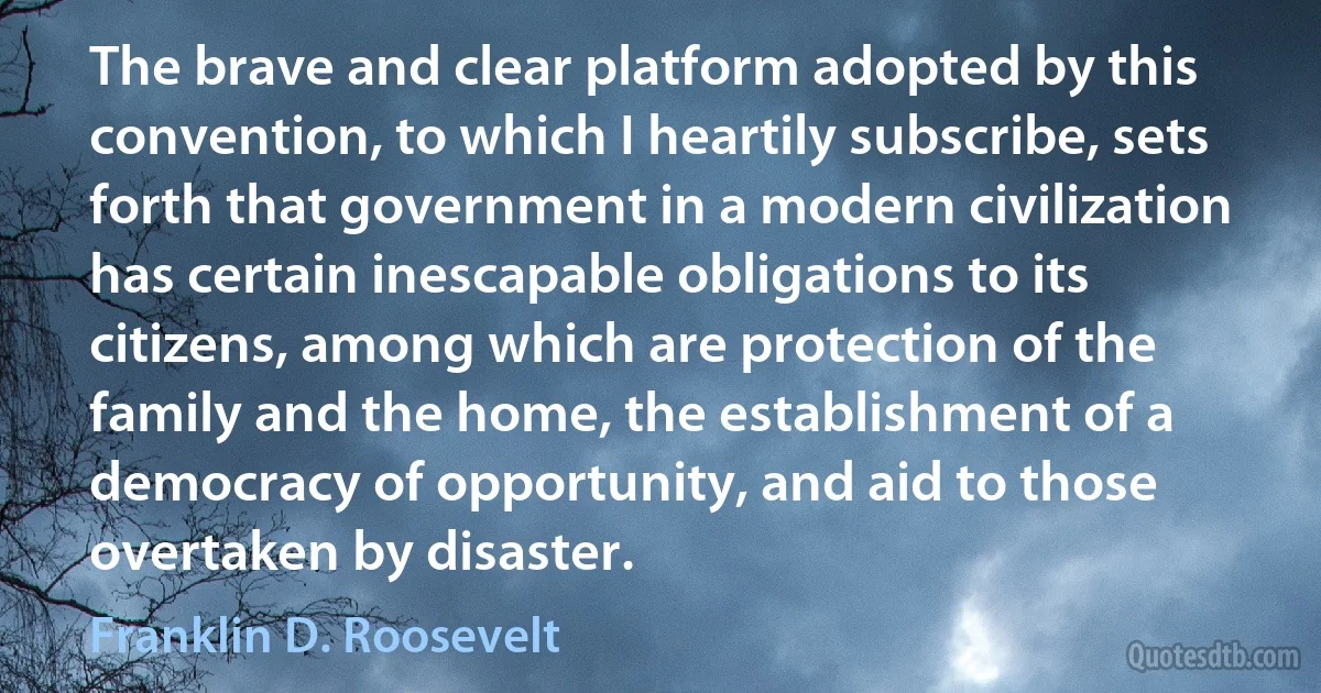 The brave and clear platform adopted by this convention, to which I heartily subscribe, sets forth that government in a modern civilization has certain inescapable obligations to its citizens, among which are protection of the family and the home, the establishment of a democracy of opportunity, and aid to those overtaken by disaster. (Franklin D. Roosevelt)