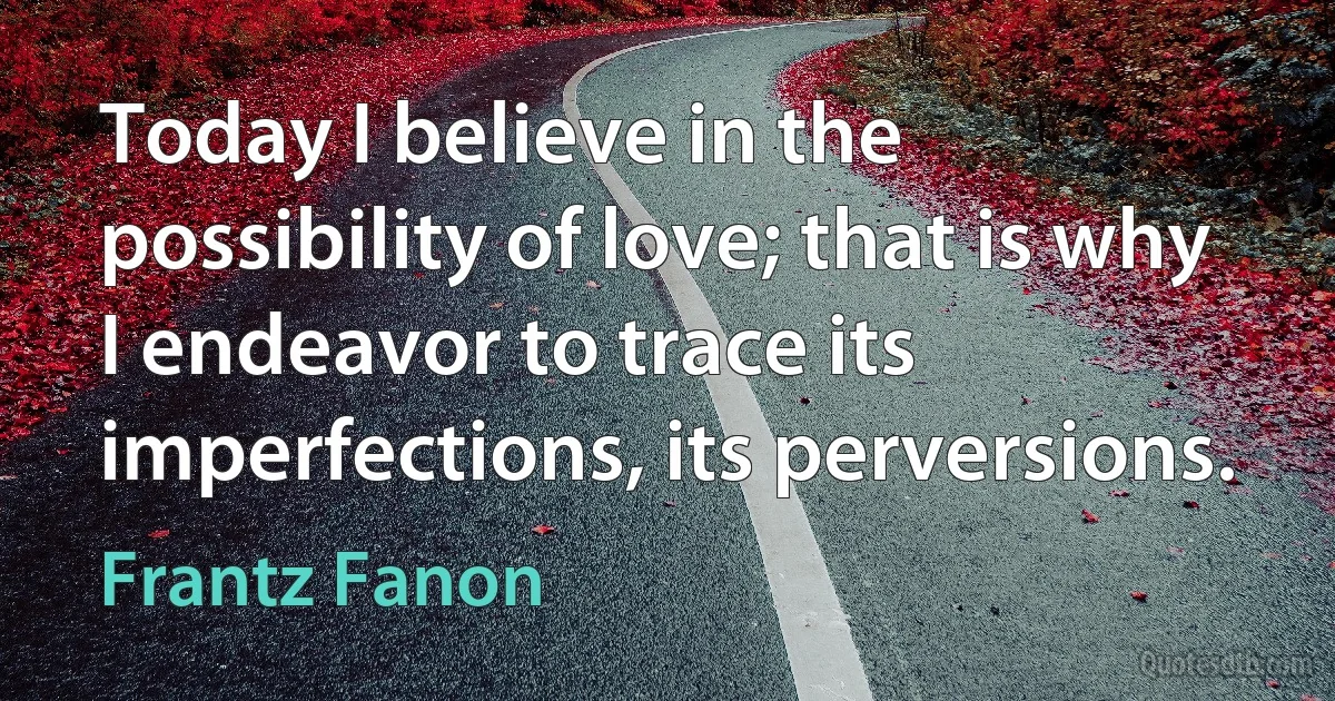 Today I believe in the possibility of love; that is why I endeavor to trace its imperfections, its perversions. (Frantz Fanon)