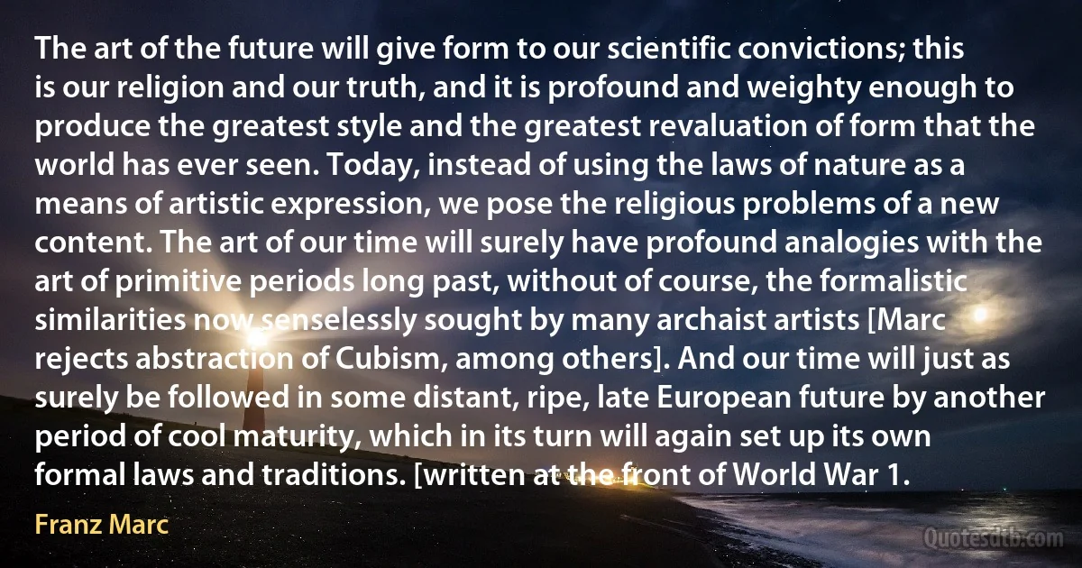 The art of the future will give form to our scientific convictions; this is our religion and our truth, and it is profound and weighty enough to produce the greatest style and the greatest revaluation of form that the world has ever seen. Today, instead of using the laws of nature as a means of artistic expression, we pose the religious problems of a new content. The art of our time will surely have profound analogies with the art of primitive periods long past, without of course, the formalistic similarities now senselessly sought by many archaist artists [Marc rejects abstraction of Cubism, among others]. And our time will just as surely be followed in some distant, ripe, late European future by another period of cool maturity, which in its turn will again set up its own formal laws and traditions. [written at the front of World War 1. (Franz Marc)