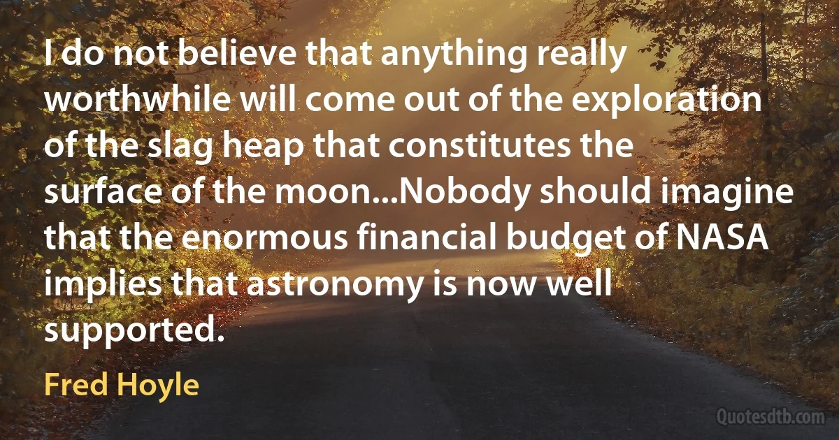 I do not believe that anything really worthwhile will come out of the exploration of the slag heap that constitutes the surface of the moon...Nobody should imagine that the enormous financial budget of NASA implies that astronomy is now well supported. (Fred Hoyle)