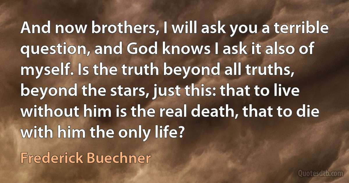 And now brothers, I will ask you a terrible question, and God knows I ask it also of myself. Is the truth beyond all truths, beyond the stars, just this: that to live without him is the real death, that to die with him the only life? (Frederick Buechner)