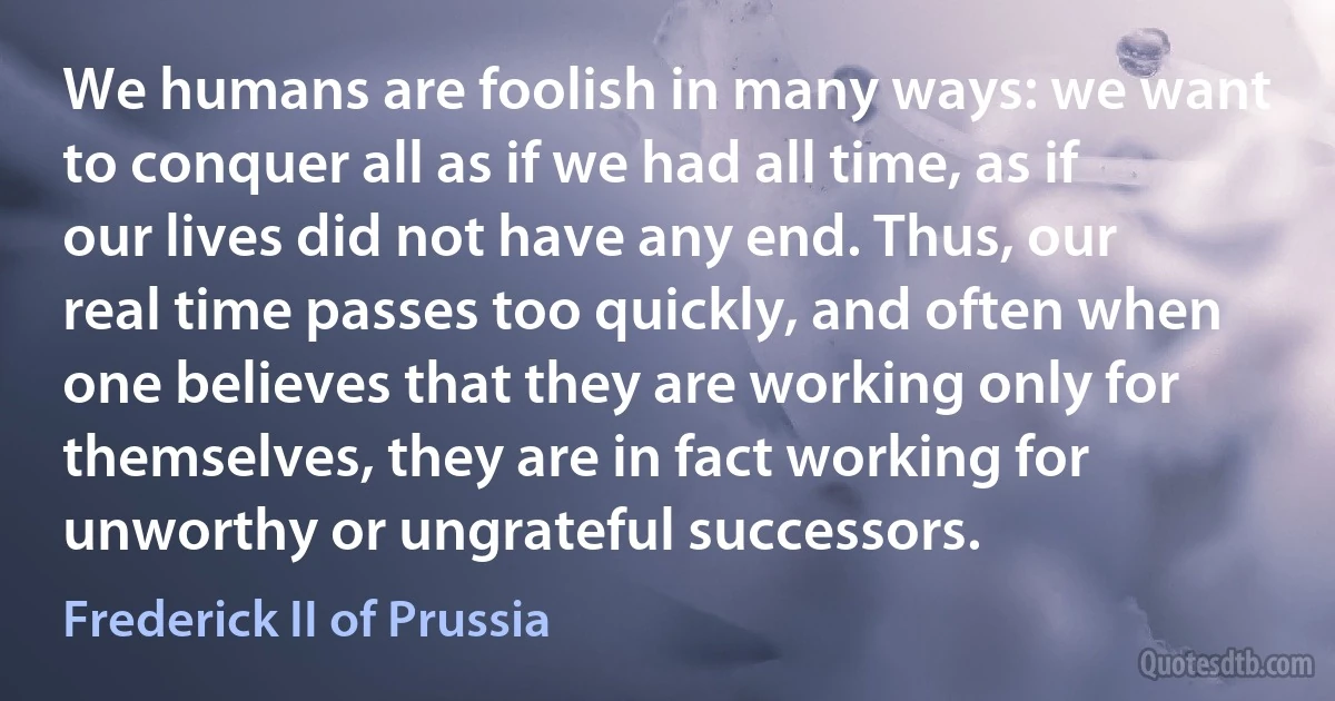 We humans are foolish in many ways: we want to conquer all as if we had all time, as if our lives did not have any end. Thus, our real time passes too quickly, and often when one believes that they are working only for themselves, they are in fact working for unworthy or ungrateful successors. (Frederick II of Prussia)