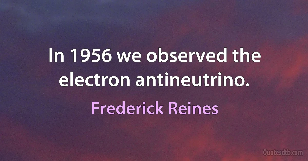 In 1956 we observed the electron antineutrino. (Frederick Reines)