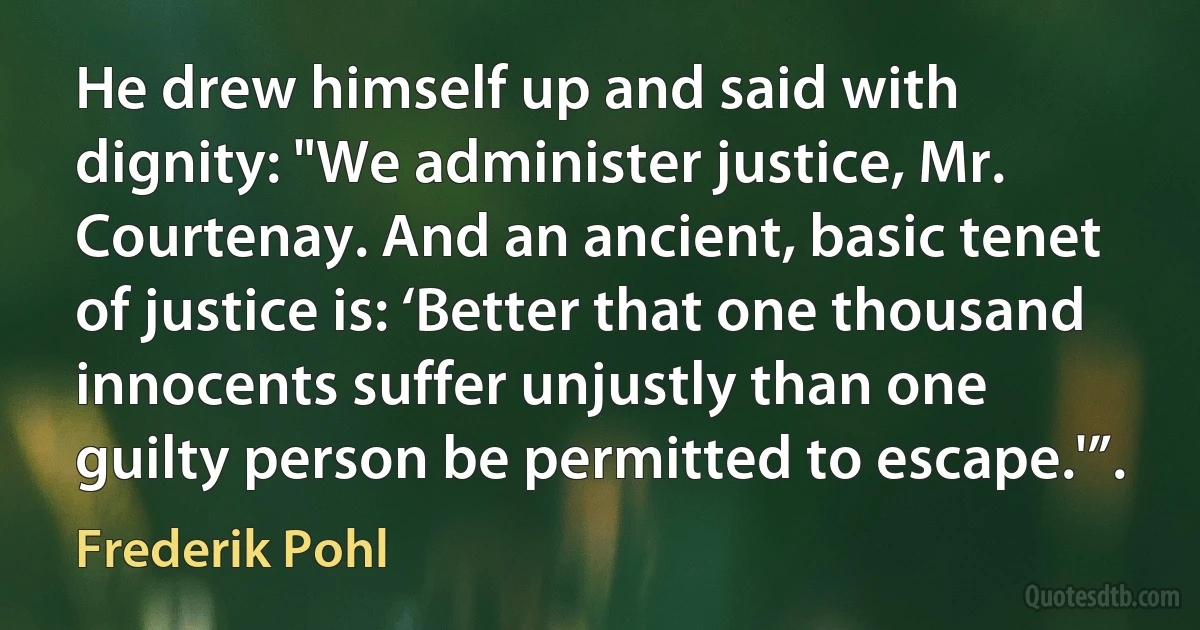 He drew himself up and said with dignity: "We administer justice, Mr. Courtenay. And an ancient, basic tenet of justice is: ‘Better that one thousand innocents suffer unjustly than one guilty person be permitted to escape.'”. (Frederik Pohl)