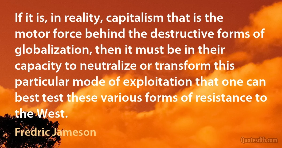 If it is, in reality, capitalism that is the motor force behind the destructive forms of globalization, then it must be in their capacity to neutralize or transform this particular mode of exploitation that one can best test these various forms of resistance to the West. (Fredric Jameson)