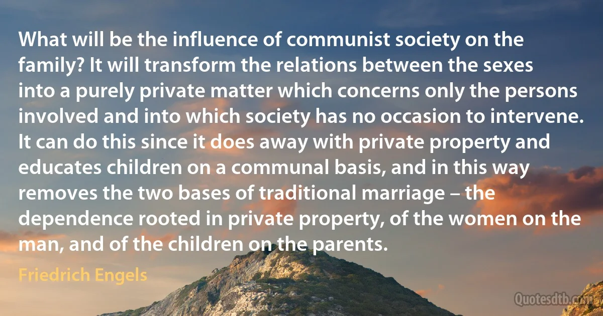 What will be the influence of communist society on the family? It will transform the relations between the sexes into a purely private matter which concerns only the persons involved and into which society has no occasion to intervene. It can do this since it does away with private property and educates children on a communal basis, and in this way removes the two bases of traditional marriage – the dependence rooted in private property, of the women on the man, and of the children on the parents. (Friedrich Engels)