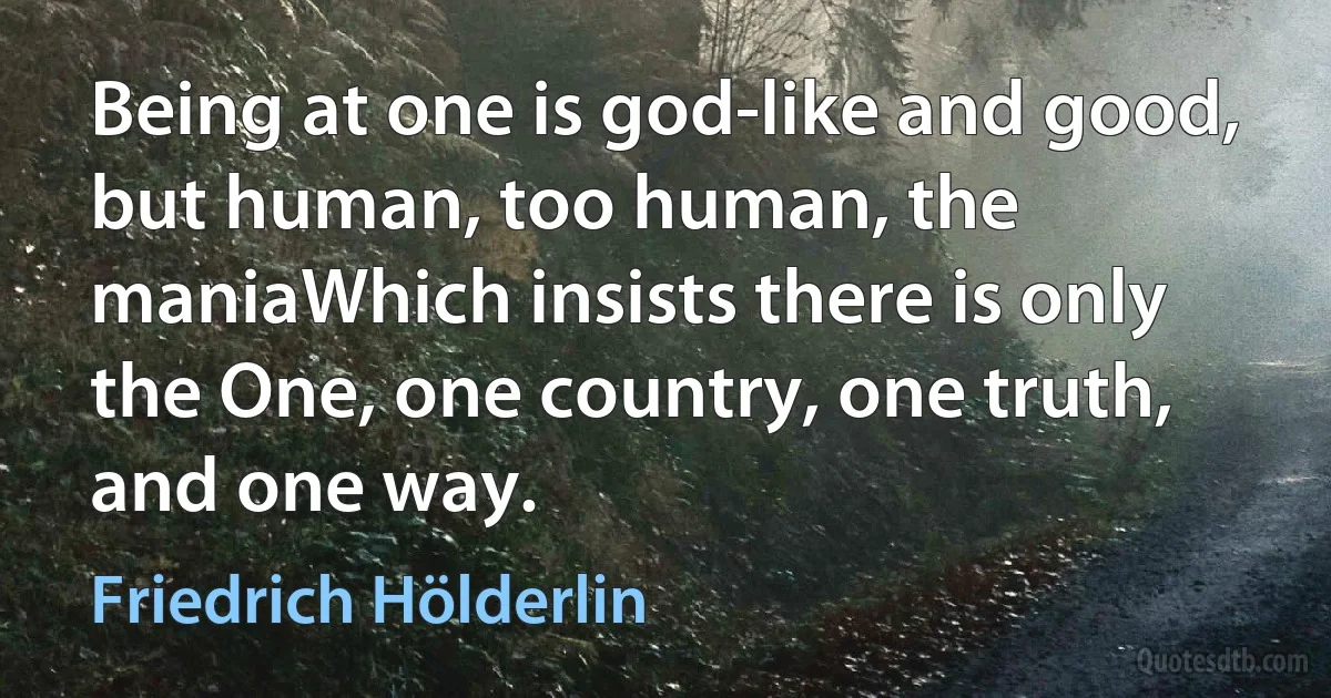 Being at one is god-like and good, but human, too human, the maniaWhich insists there is only the One, one country, one truth, and one way. (Friedrich Hölderlin)