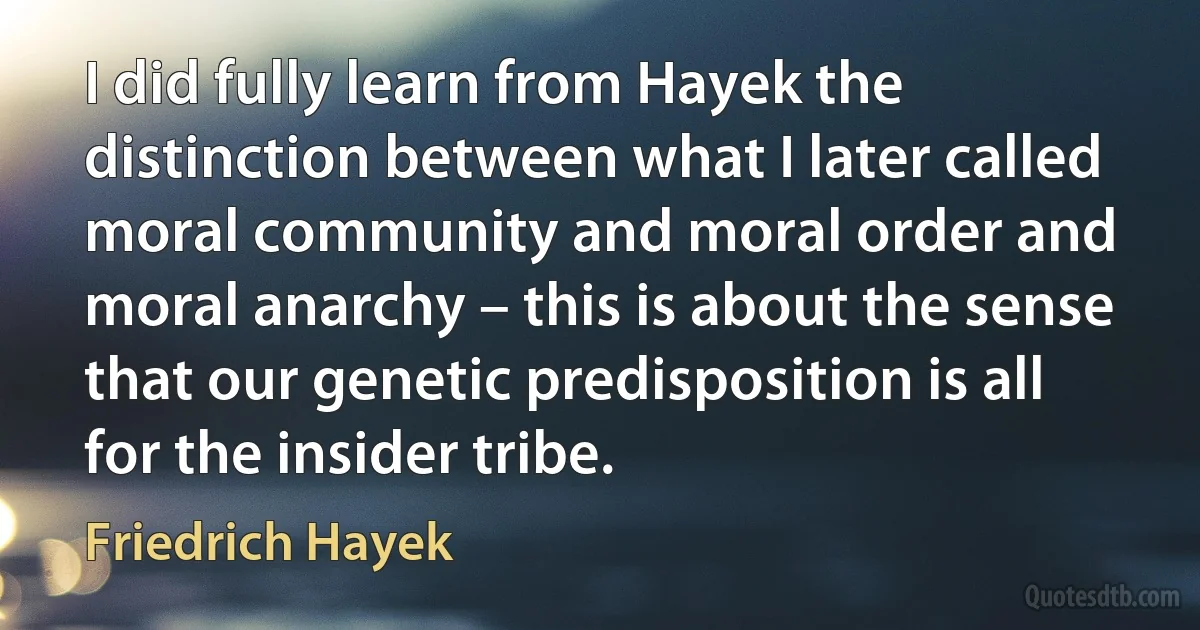 I did fully learn from Hayek the distinction between what I later called moral community and moral order and moral anarchy – this is about the sense that our genetic predisposition is all for the insider tribe. (Friedrich Hayek)