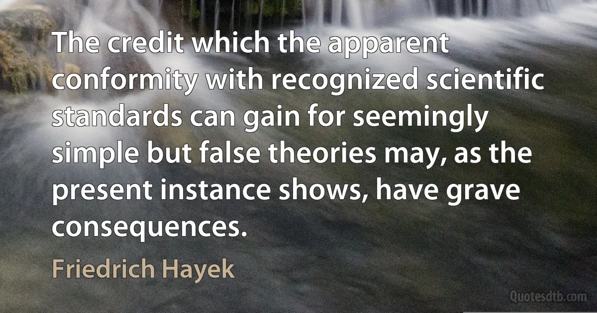 The credit which the apparent conformity with recognized scientific standards can gain for seemingly simple but false theories may, as the present instance shows, have grave consequences. (Friedrich Hayek)