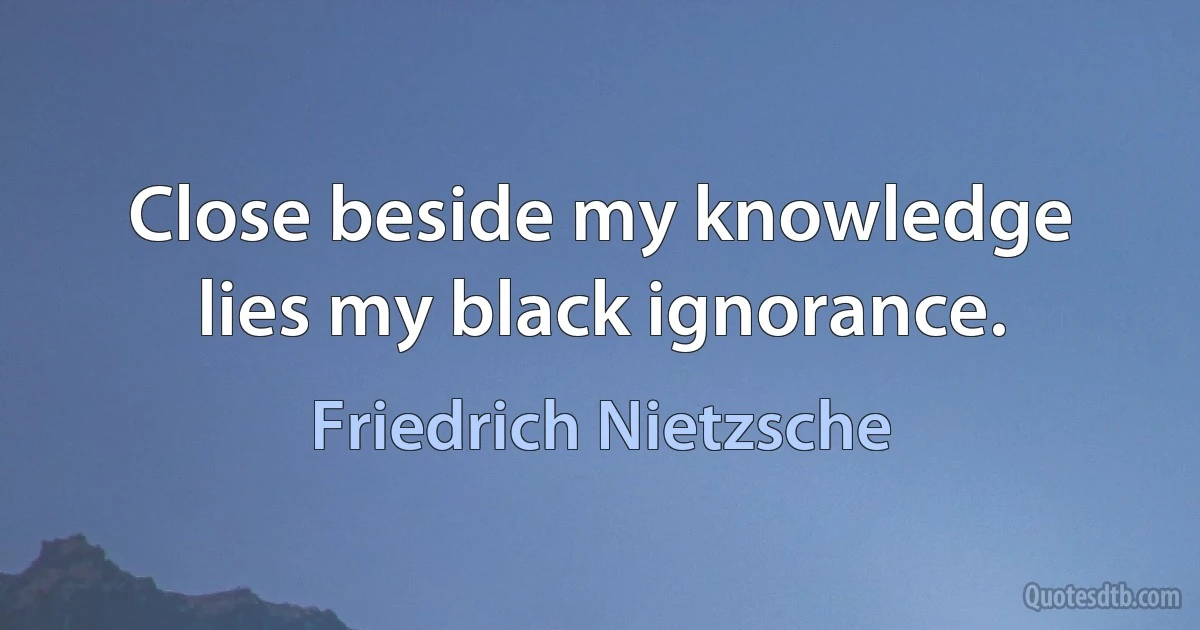 Close beside my knowledge lies my black ignorance. (Friedrich Nietzsche)