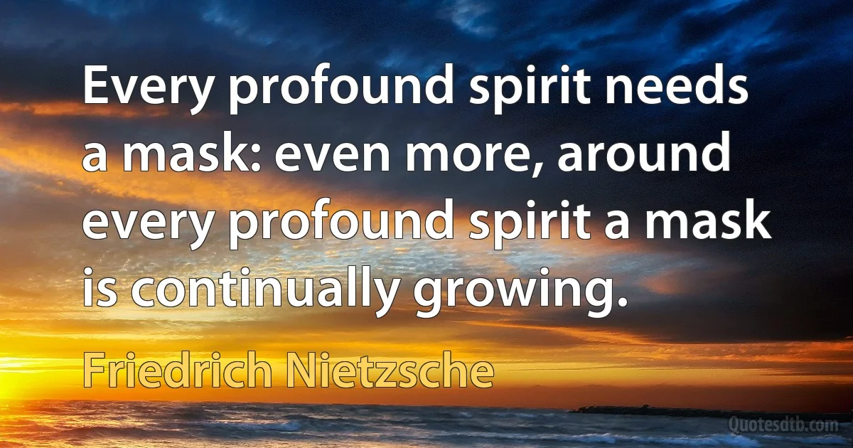 Every profound spirit needs a mask: even more, around every profound spirit a mask is continually growing. (Friedrich Nietzsche)