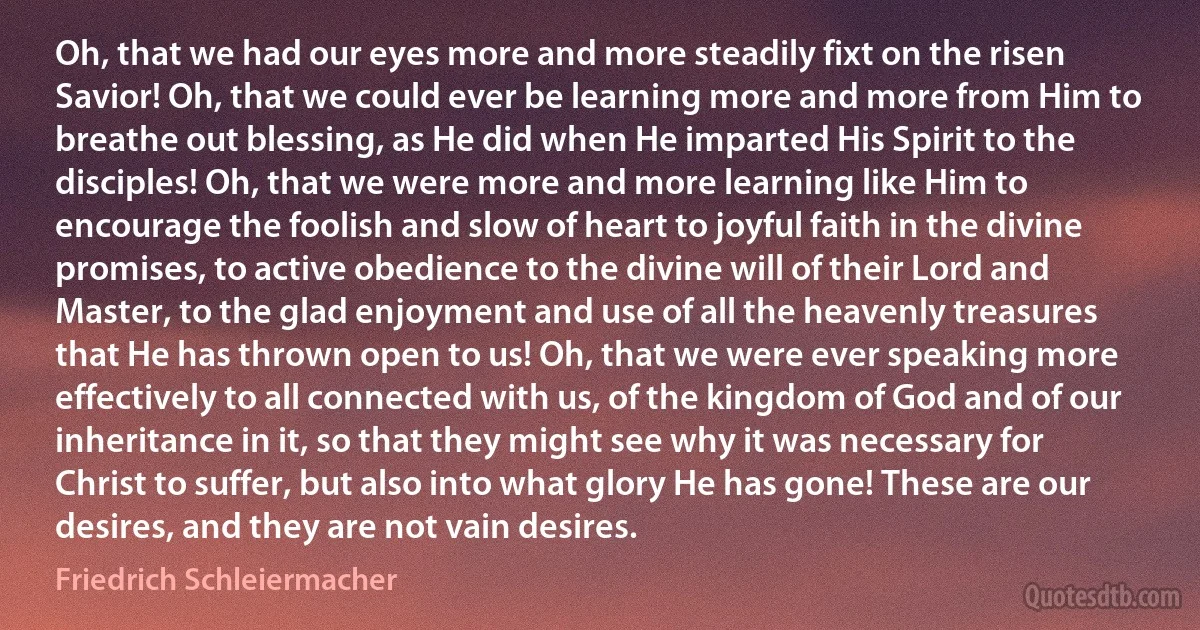 Oh, that we had our eyes more and more steadily fixt on the risen Savior! Oh, that we could ever be learning more and more from Him to breathe out blessing, as He did when He imparted His Spirit to the disciples! Oh, that we were more and more learning like Him to encourage the foolish and slow of heart to joyful faith in the divine promises, to active obedience to the divine will of their Lord and Master, to the glad enjoyment and use of all the heavenly treasures that He has thrown open to us! Oh, that we were ever speaking more effectively to all connected with us, of the kingdom of God and of our inheritance in it, so that they might see why it was necessary for Christ to suffer, but also into what glory He has gone! These are our desires, and they are not vain desires. (Friedrich Schleiermacher)