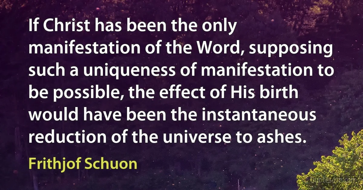 If Christ has been the only manifestation of the Word, supposing such a uniqueness of manifestation to be possible, the effect of His birth would have been the instantaneous reduction of the universe to ashes. (Frithjof Schuon)