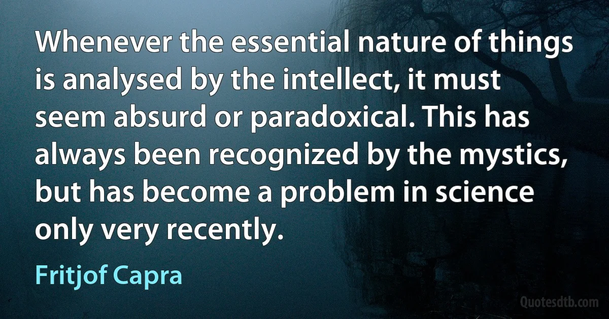 Whenever the essential nature of things is analysed by the intellect, it must seem absurd or paradoxical. This has always been recognized by the mystics, but has become a problem in science only very recently. (Fritjof Capra)