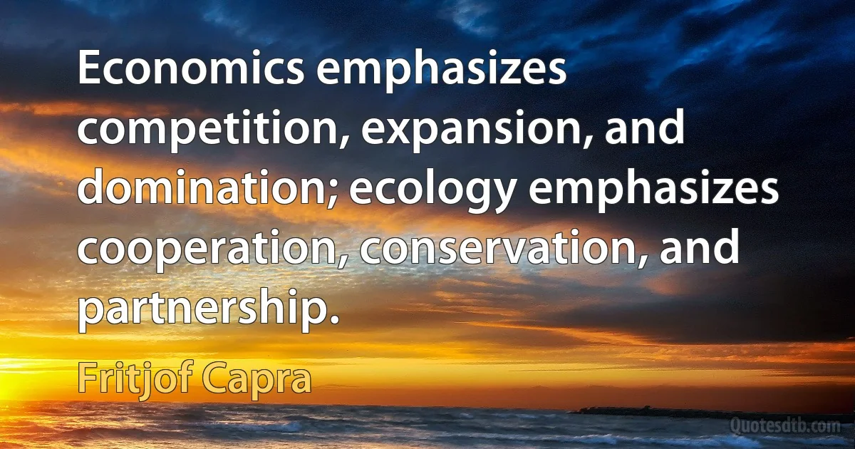 Economics emphasizes competition, expansion, and domination; ecology emphasizes cooperation, conservation, and partnership. (Fritjof Capra)