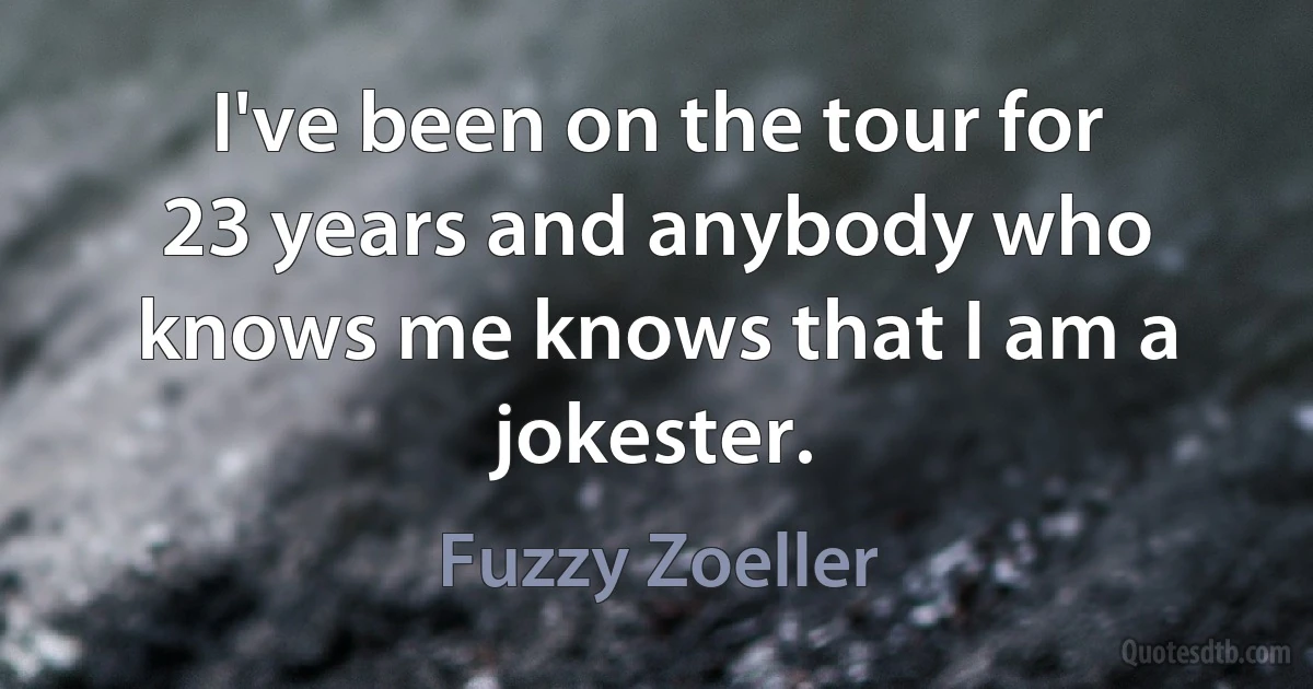 I've been on the tour for 23 years and anybody who knows me knows that I am a jokester. (Fuzzy Zoeller)