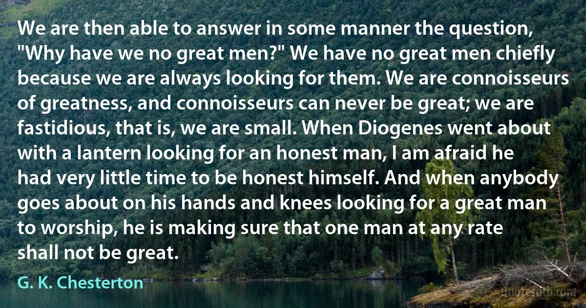 We are then able to answer in some manner the question, "Why have we no great men?" We have no great men chiefly because we are always looking for them. We are connoisseurs of greatness, and connoisseurs can never be great; we are fastidious, that is, we are small. When Diogenes went about with a lantern looking for an honest man, I am afraid he had very little time to be honest himself. And when anybody goes about on his hands and knees looking for a great man to worship, he is making sure that one man at any rate shall not be great. (G. K. Chesterton)