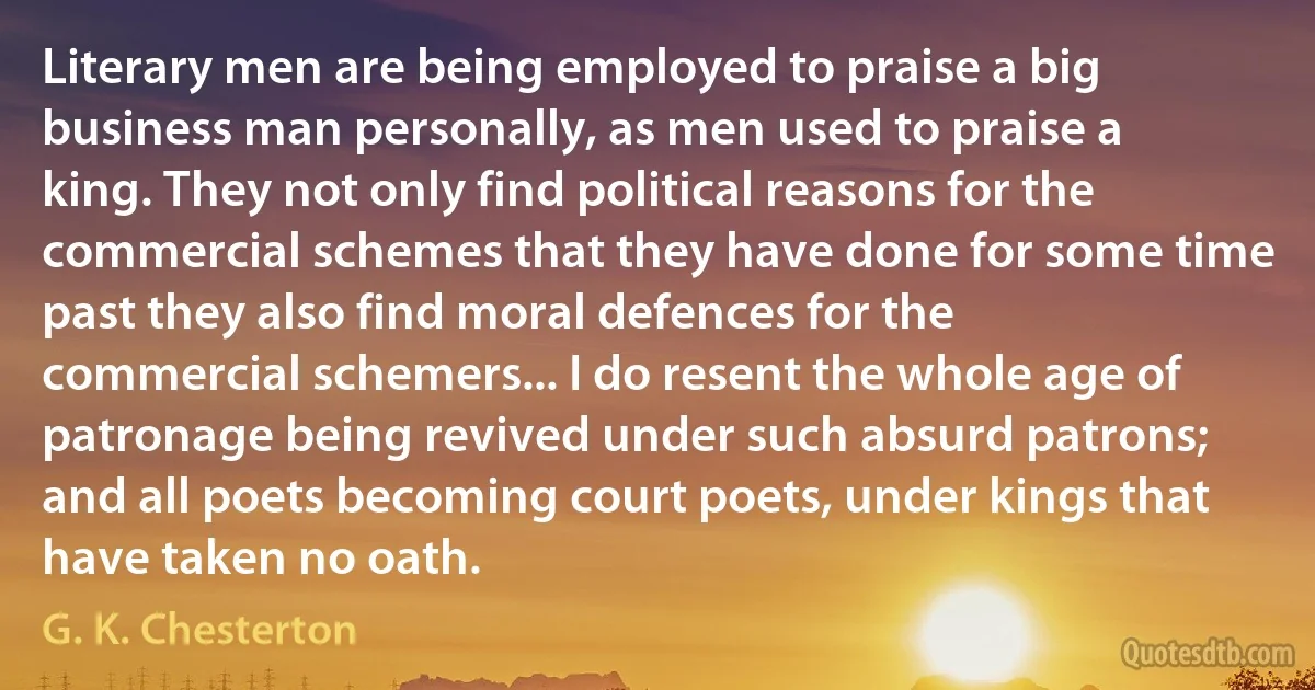 Literary men are being employed to praise a big business man personally, as men used to praise a king. They not only find political reasons for the commercial schemes that they have done for some time past they also find moral defences for the commercial schemers... I do resent the whole age of patronage being revived under such absurd patrons; and all poets becoming court poets, under kings that have taken no oath. (G. K. Chesterton)