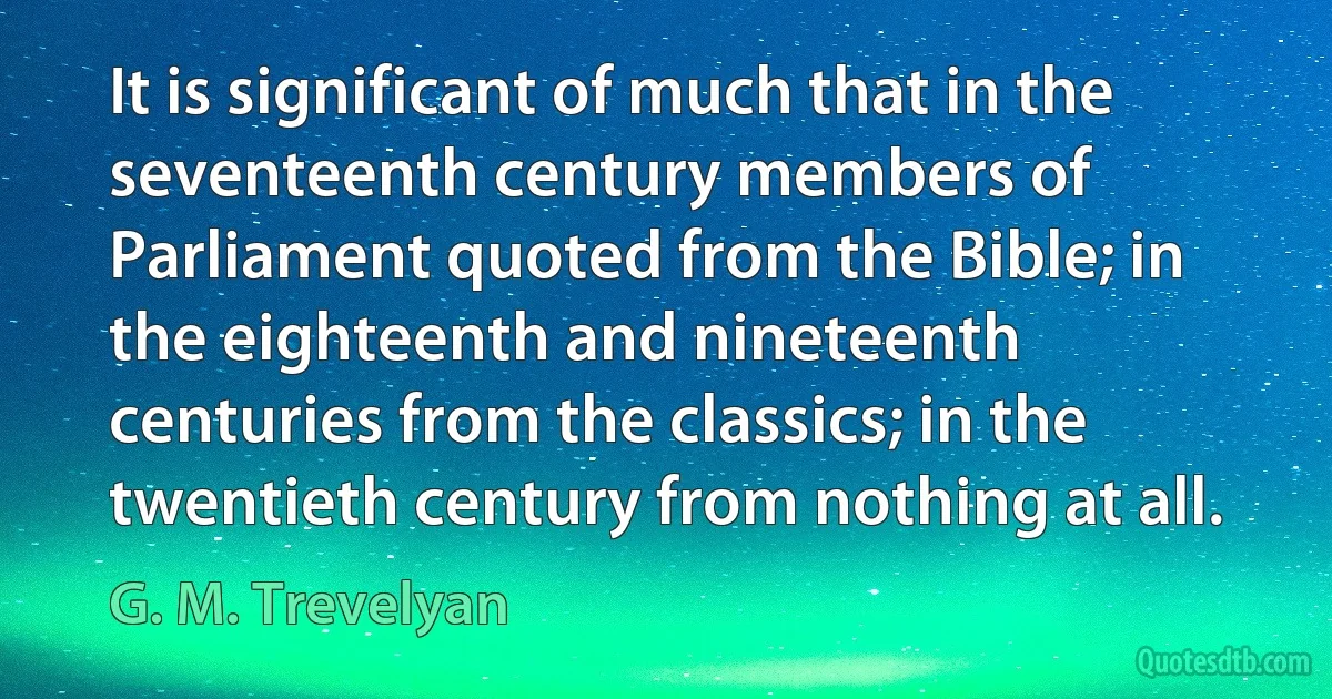 It is significant of much that in the seventeenth century members of Parliament quoted from the Bible; in the eighteenth and nineteenth centuries from the classics; in the twentieth century from nothing at all. (G. M. Trevelyan)