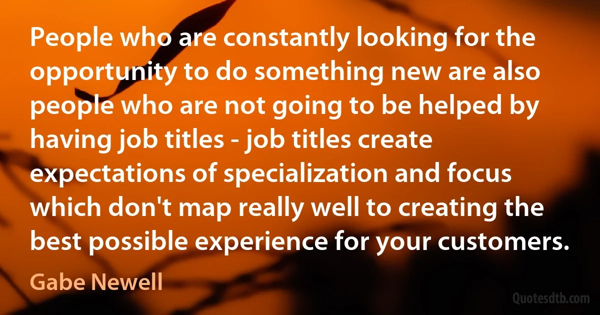 People who are constantly looking for the opportunity to do something new are also people who are not going to be helped by having job titles - job titles create expectations of specialization and focus which don't map really well to creating the best possible experience for your customers. (Gabe Newell)