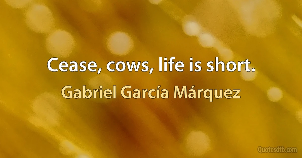 Cease, cows, life is short. (Gabriel García Márquez)