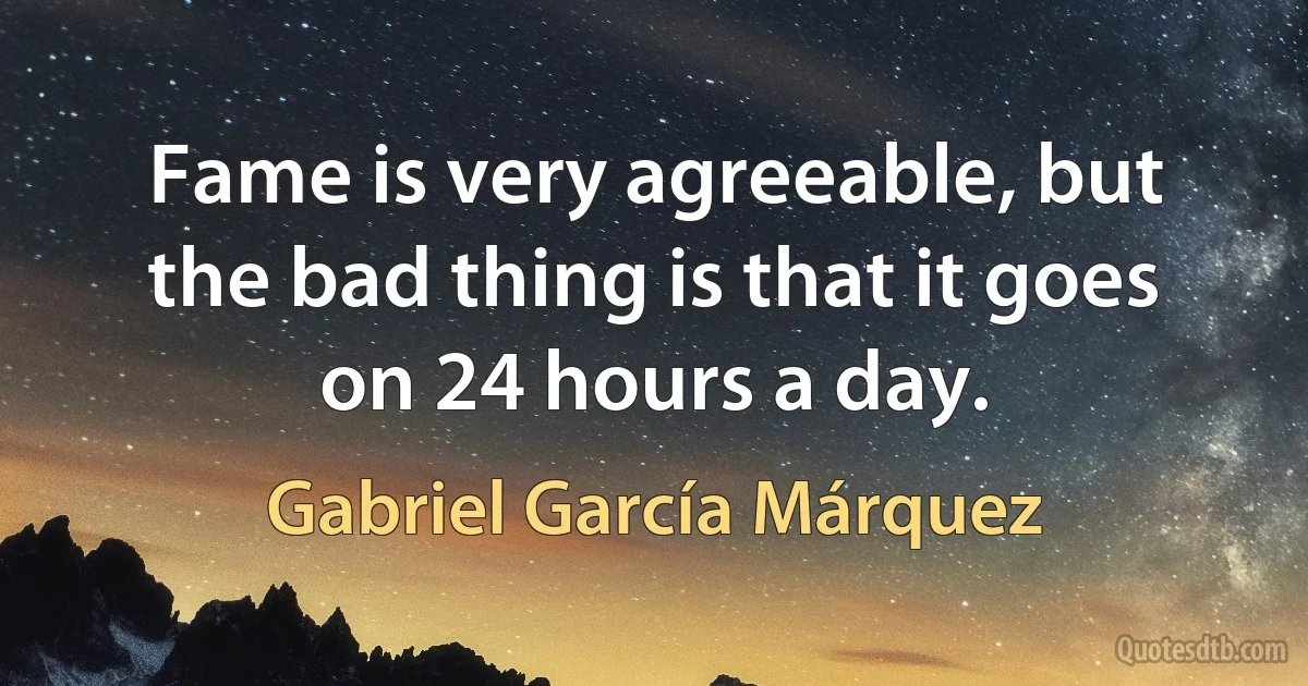 Fame is very agreeable, but the bad thing is that it goes on 24 hours a day. (Gabriel García Márquez)