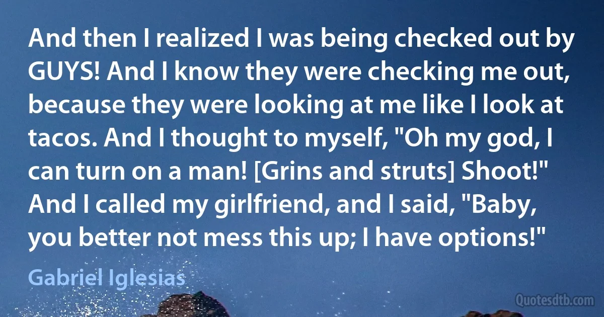 And then I realized I was being checked out by GUYS! And I know they were checking me out, because they were looking at me like I look at tacos. And I thought to myself, "Oh my god, I can turn on a man! [Grins and struts] Shoot!" And I called my girlfriend, and I said, "Baby, you better not mess this up; I have options!" (Gabriel Iglesias)