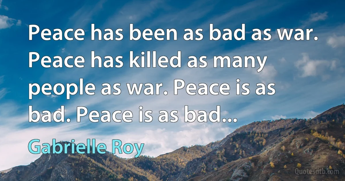 Peace has been as bad as war. Peace has killed as many people as war. Peace is as bad. Peace is as bad... (Gabrielle Roy)