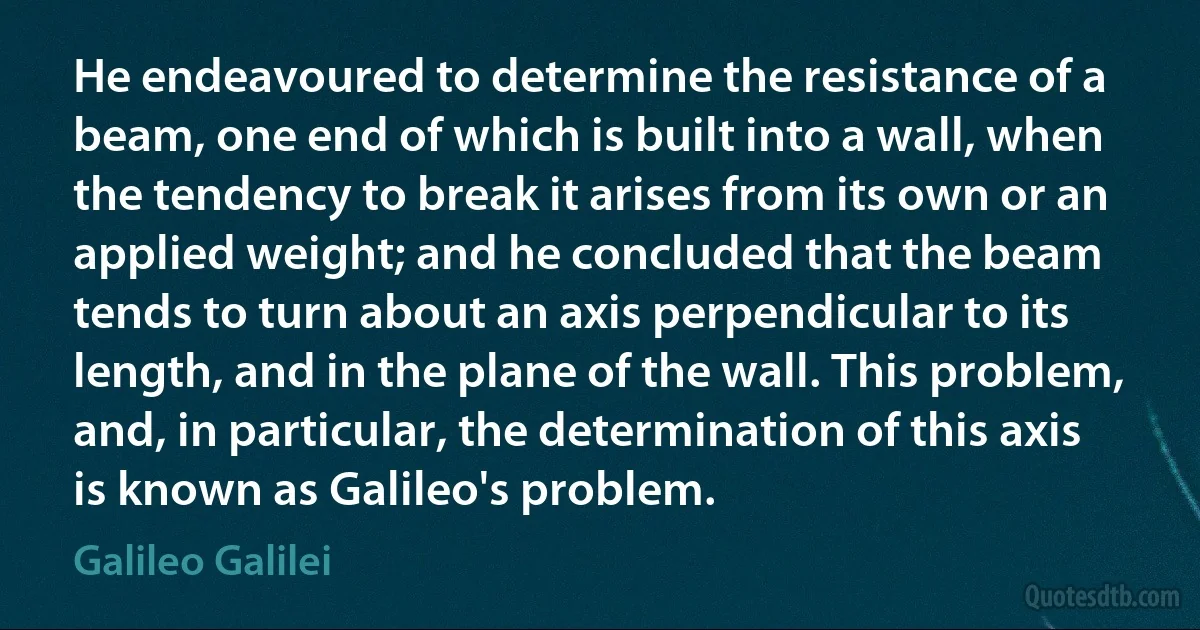 He endeavoured to determine the resistance of a beam, one end of which is built into a wall, when the tendency to break it arises from its own or an applied weight; and he concluded that the beam tends to turn about an axis perpendicular to its length, and in the plane of the wall. This problem, and, in particular, the determination of this axis is known as Galileo's problem. (Galileo Galilei)