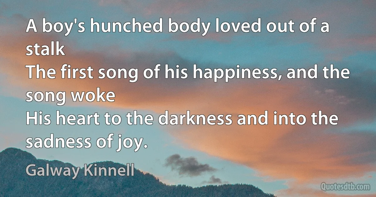 A boy's hunched body loved out of a stalk
The first song of his happiness, and the song woke
His heart to the darkness and into the sadness of joy. (Galway Kinnell)