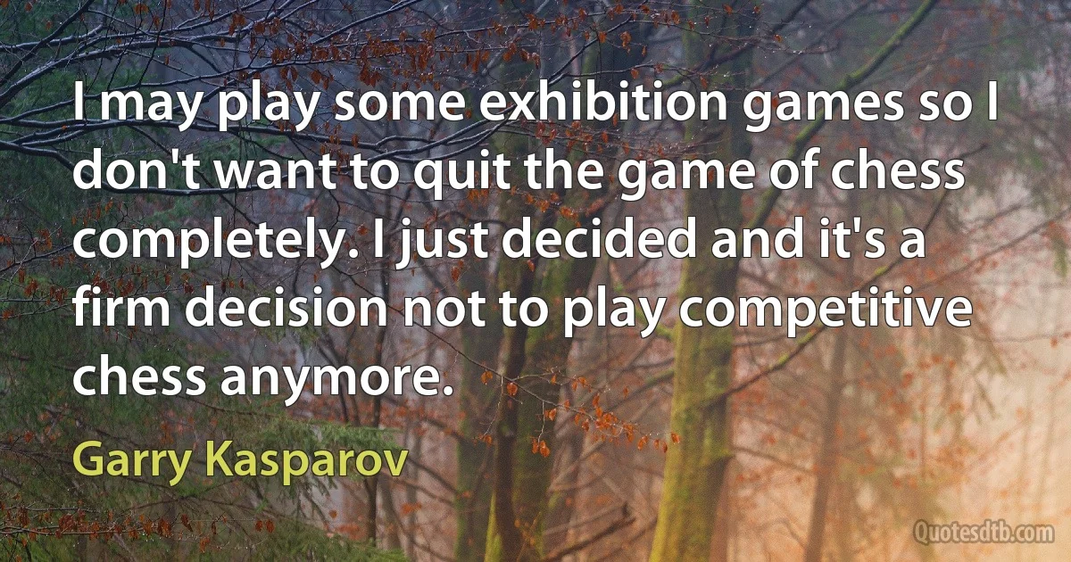 I may play some exhibition games so I don't want to quit the game of chess completely. I just decided and it's a firm decision not to play competitive chess anymore. (Garry Kasparov)