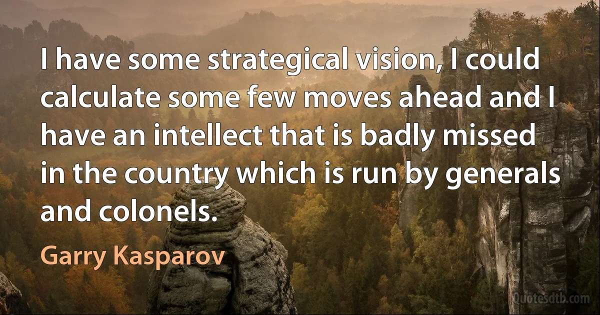 I have some strategical vision, I could calculate some few moves ahead and I have an intellect that is badly missed in the country which is run by generals and colonels. (Garry Kasparov)