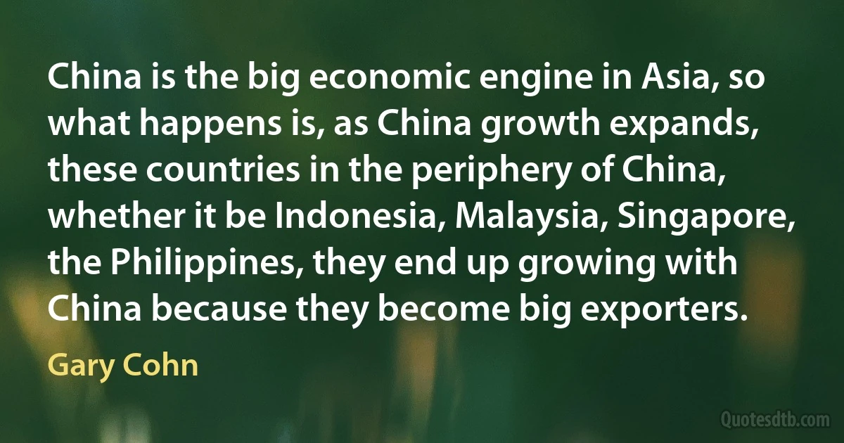 China is the big economic engine in Asia, so what happens is, as China growth expands, these countries in the periphery of China, whether it be Indonesia, Malaysia, Singapore, the Philippines, they end up growing with China because they become big exporters. (Gary Cohn)