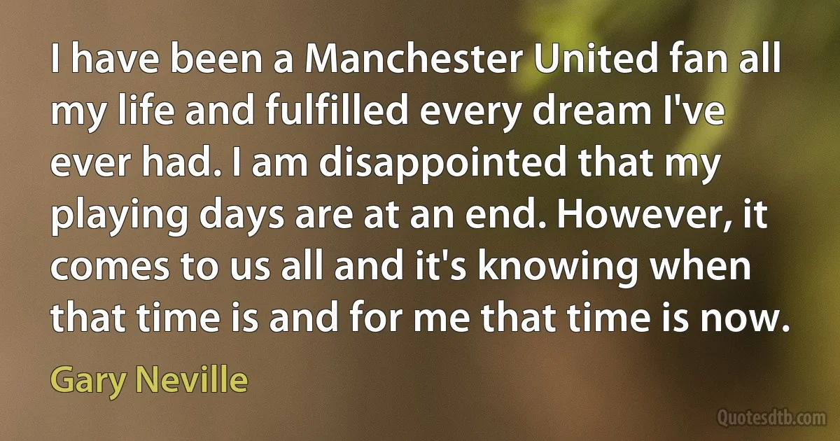 I have been a Manchester United fan all my life and fulfilled every dream I've ever had. I am disappointed that my playing days are at an end. However, it comes to us all and it's knowing when that time is and for me that time is now. (Gary Neville)