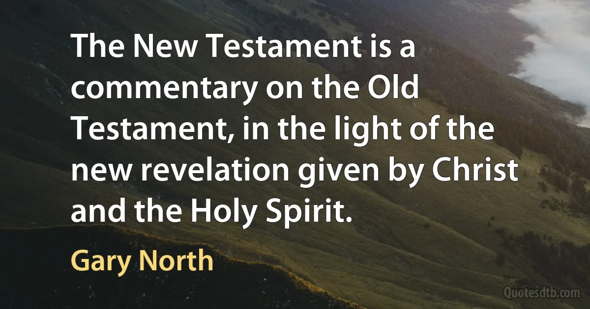 The New Testament is a commentary on the Old Testament, in the light of the new revelation given by Christ and the Holy Spirit. (Gary North)