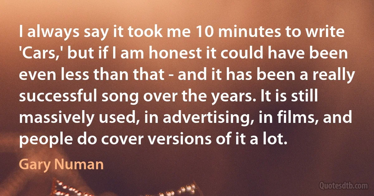 I always say it took me 10 minutes to write 'Cars,' but if I am honest it could have been even less than that - and it has been a really successful song over the years. It is still massively used, in advertising, in films, and people do cover versions of it a lot. (Gary Numan)