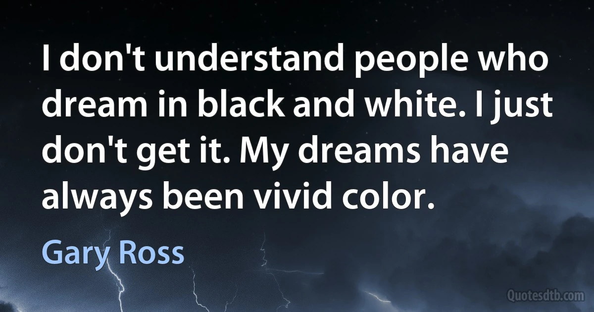 I don't understand people who dream in black and white. I just don't get it. My dreams have always been vivid color. (Gary Ross)