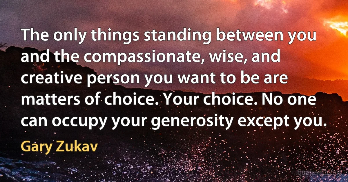 The only things standing between you and the compassionate, wise, and creative person you want to be are matters of choice. Your choice. No one can occupy your generosity except you. (Gary Zukav)