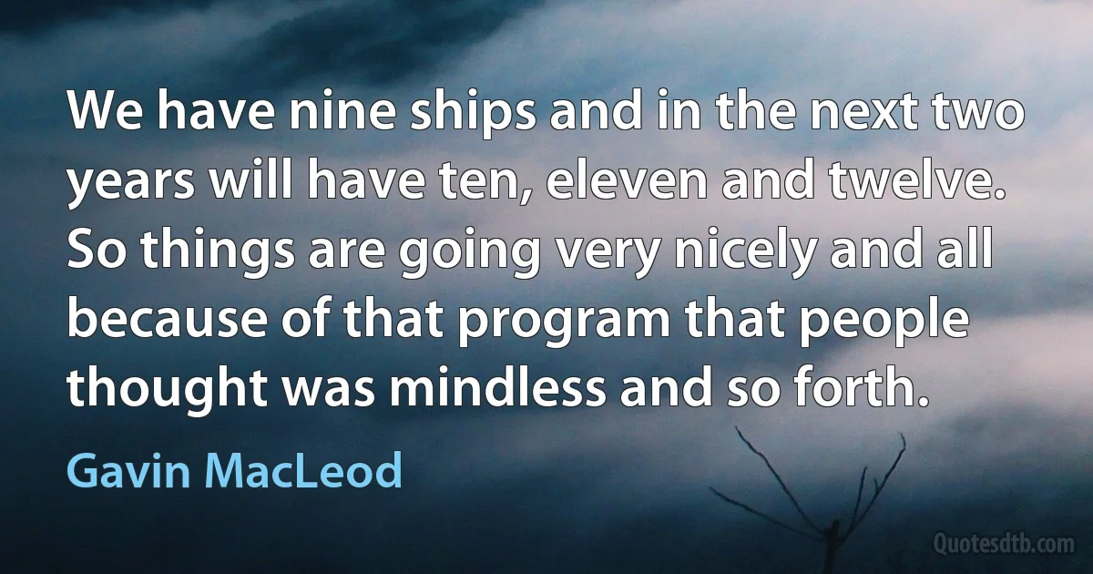 We have nine ships and in the next two years will have ten, eleven and twelve. So things are going very nicely and all because of that program that people thought was mindless and so forth. (Gavin MacLeod)